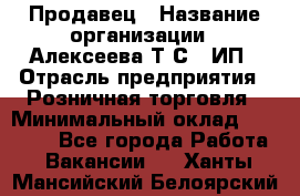 Продавец › Название организации ­ Алексеева Т.С., ИП › Отрасль предприятия ­ Розничная торговля › Минимальный оклад ­ 12 000 - Все города Работа » Вакансии   . Ханты-Мансийский,Белоярский г.